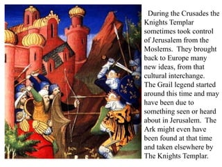 During the Crusades the
Knights Templar
sometimes took control
of Jerusalem from the
Moslems. They brought
back to Europe many
new ideas, from that
cultural interchange.
The Grail legend started
around this time and may
have been due to
something seen or heard
about in Jerusalem. The
Ark might even have
been found at that time
and taken elsewhere by
The Knights Templar.
 