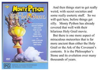 And then things start to get really
weird, with secret societies and
some really esoteric stuff. So we
will quit here, before things get
silly. Monty Python has already
covered that well with their
hilarious Holy Grail movie.
But there is one more aspect of
miraculous meteorites that is far
more ancient than either the Holy
Grail or the Ark of the Covenant’s
contents. It is the Philosopher’s
Stone and its evolution over many
thousands of years.
 