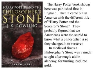 The Harry Potter book shown
here was published first in
England. Then it came out in
America with the different title
of “Harry Potter and the
Sorcerer’s Stone” They
probably figured that we
Americans were too stupid to
know what a philosopher is so
they changed it to sorcerer.
In medieval times a
Philosopher’s Stone was a much
sought after magic aid in
alchemy, for turning lead into
gold.
 