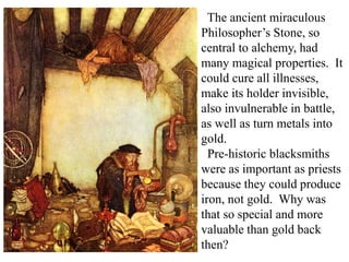 The ancient miraculous
Philosopher’s Stone, so
central to alchemy, had
many magical properties. It
could cure all illnesses,
make its holder invisible,
also invulnerable in battle,
as well as turn metals into
gold.
Pre-historic blacksmiths
were as important as priests
because they could produce
iron, not gold. Why was
that so special and more
valuable than gold back
then?
 