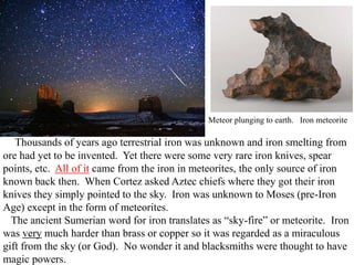 Thousands of years ago terrestrial iron was unknown and iron smelting from
ore had yet to be invented. Yet there were some very rare iron knives, spear
points, etc. All of it came from the iron in meteorites, the only source of iron
known back then. When Cortez asked Aztec chiefs where they got their iron
knives they simply pointed to the sky. Iron was unknown to Moses (pre-Iron
Age) except in the form of meteorites.
The ancient Sumerian word for iron translates as “sky-fire” or meteorite. Iron
was very much harder than brass or copper so it was regarded as a miraculous
gift from the sky (or God). No wonder it and blacksmiths were thought to have
magic powers.
Meteor plunging to earth. Iron meteorite
 