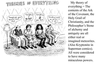 My theory of
everything = The
contents of the Ark
of the Covenant, the
Holy Grail of
Christianity, and the
Philosopher’s Stone
of alchemy and
antiquity are all
either real or
imagined meteorites.
(Also Kryptonite in
Superman comics).
All were considered
to have many
miraculous powers.
 