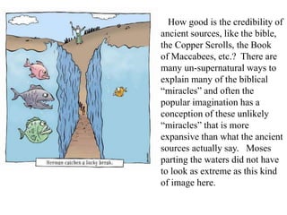 How good is the credibility of
ancient sources, like the bible,
the Copper Scrolls, the Book
of Maccabees, etc.? There are
many un-supernatural ways to
explain many of the biblical
“miracles” and often the
popular imagination has a
conception of these unlikely
“miracles” that is more
expansive than what the ancient
sources actually say. Moses
parting the waters did not have
to look as extreme as this kind
of image here.
 