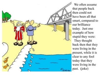 We often assume
that people back
then could not
have been all that
smart, compared to
our brilliance
today. Just one
example of how
stupid they were:
They thought
back then that they
were living in the
present, while it is
clear to any fool
today that they
were living in the
past. (joke)
 