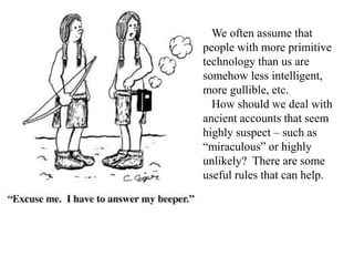 We often assume that
people with more primitive
technology than us are
somehow less intelligent,
more gullible, etc.
How should we deal with
ancient accounts that seem
highly suspect – such as
“miraculous” or highly
unlikely? There are some
useful rules that can help.
 