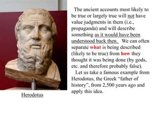 The ancient accounts most likely to
be true or largely true will not have
value judgments in them (i.e.,
propaganda) and will describe
something as it would have been
understood back then. We can often
separate what is being described
(likely to be true) from how they
thought it was being done (by gods,
etc. and therefore probably false).
Let us take a famous example from
Herodotus, the Greek “father of
history”, from 2,500 years ago and
apply this idea.
Herodotus
 