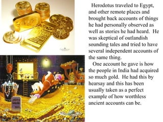 Herodotus traveled to Egypt,
and other remote places and
brought back accounts of things
he had personally observed as
well as stories he had heard. He
was skeptical of outlandish
sounding tales and tried to have
several independent accounts of
the same thing.
One account he gave is how
the people in India had acquired
so much gold. He had this by
hearsay and this has been
usually taken as a perfect
example of how worthless
ancient accounts can be.
 