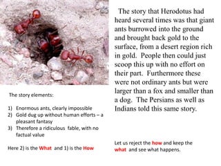 The story that Herodotus had
heard several times was that giant
ants burrowed into the ground
and brought back gold to the
surface, from a desert region rich
in gold. People then could just
scoop this up with no effort on
their part. Furthermore these
were not ordinary ants but were
larger than a fox and smaller than
a dog. The Persians as well as
Indians told this same story.
The story elements:
1) Enormous ants, clearly impossible
2) Gold dug up without human efforts – a
pleasant fantasy
3) Therefore a ridiculous fable, with no
factual value
Here 2) is the What and 1) is the How
Let us reject the how and keep the
what and see what happens.
 