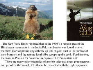 The New York Times reported that in the 1990’s a remote area of the
Himalayan mountains in the India/Pakistan border was found where
marmots (sort of prairie dogs) throw up lots of gold dust to the surface of
their burrows and the remote local tribe scoops up the gold. Furthermore,
the word in Persian for “marmot’ is equivalent to “mountain ant”
There are many other examples of ancient tales that seem preposterous
and yet often the kernel of truth can be extracted with the right approach.
 
