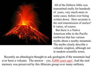 All of the Hebrew bible was
transmitted orally for hundreds
of years, very much more in
some cases, before ever being
written down. How accurate is
the oral transmission of stories?
It varies, of course.
But there is a Native
American tribe in the Pacific
northwest that has various
myths about a nearby mountain.
The myths clearly describe a
volcanic eruption, although not
in modern scientific terms.
Recently an ethnologist thought to ask geologists if the mountain had
ever been a volcano. The answer – yes, 8,000 years ago! And the oral
memory was preserved by this illiterate group over many millenia.
 