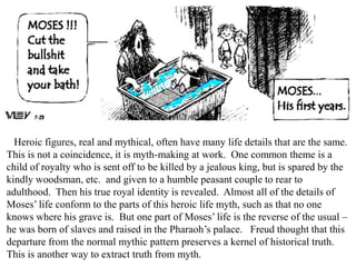 Heroic figures, real and mythical, often have many life details that are the same.
This is not a coincidence, it is myth-making at work. One common theme is a
child of royalty who is sent off to be killed by a jealous king, but is spared by the
kindly woodsman, etc. and given to a humble peasant couple to rear to
adulthood. Then his true royal identity is revealed. Almost all of the details of
Moses’ life conform to the parts of this heroic life myth, such as that no one
knows where his grave is. But one part of Moses’ life is the reverse of the usual –
he was born of slaves and raised in the Pharaoh’s palace. Freud thought that this
departure from the normal mythic pattern preserves a kernel of historical truth.
This is another way to extract truth from myth.
 