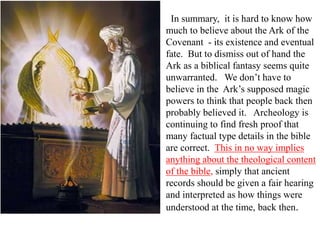 In summary, it is hard to know how
much to believe about the Ark of the
Covenant - its existence and eventual
fate. But to dismiss out of hand the
Ark as a biblical fantasy seems quite
unwarranted. We don’t have to
believe in the Ark’s supposed magic
powers to think that people back then
probably believed it. Archeology is
continuing to find fresh proof that
many factual type details in the bible
are correct. This in no way implies
anything about the theological content
of the bible, simply that ancient
records should be given a fair hearing
and interpreted as how things were
understood at the time, back then.
 