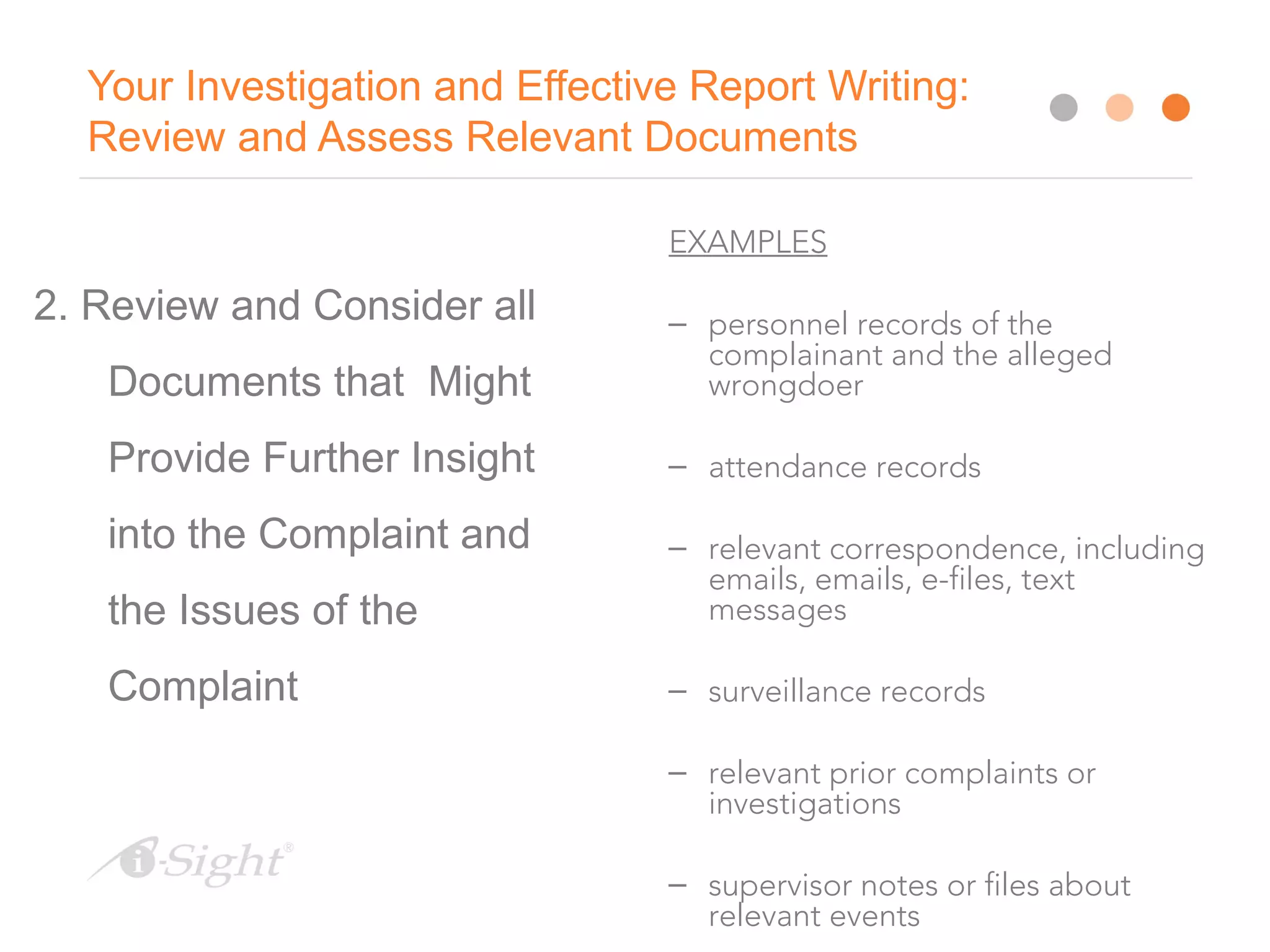10
Your Investigation and Effective Report Writing:
Review and Assess Relevant Documents
2. Review and Consider all
Documents that Might
Provide Further Insight
into the Complaint and
the Issues of the
Complaint
EXAMPLES
– personnel records of the
complainant and the alleged
wrongdoer
– attendance records
– relevant correspondence, including
emails, emails, e-files, text
messages
– surveillance records
– relevant prior complaints or
investigations
– supervisor notes or files about
relevant events
 