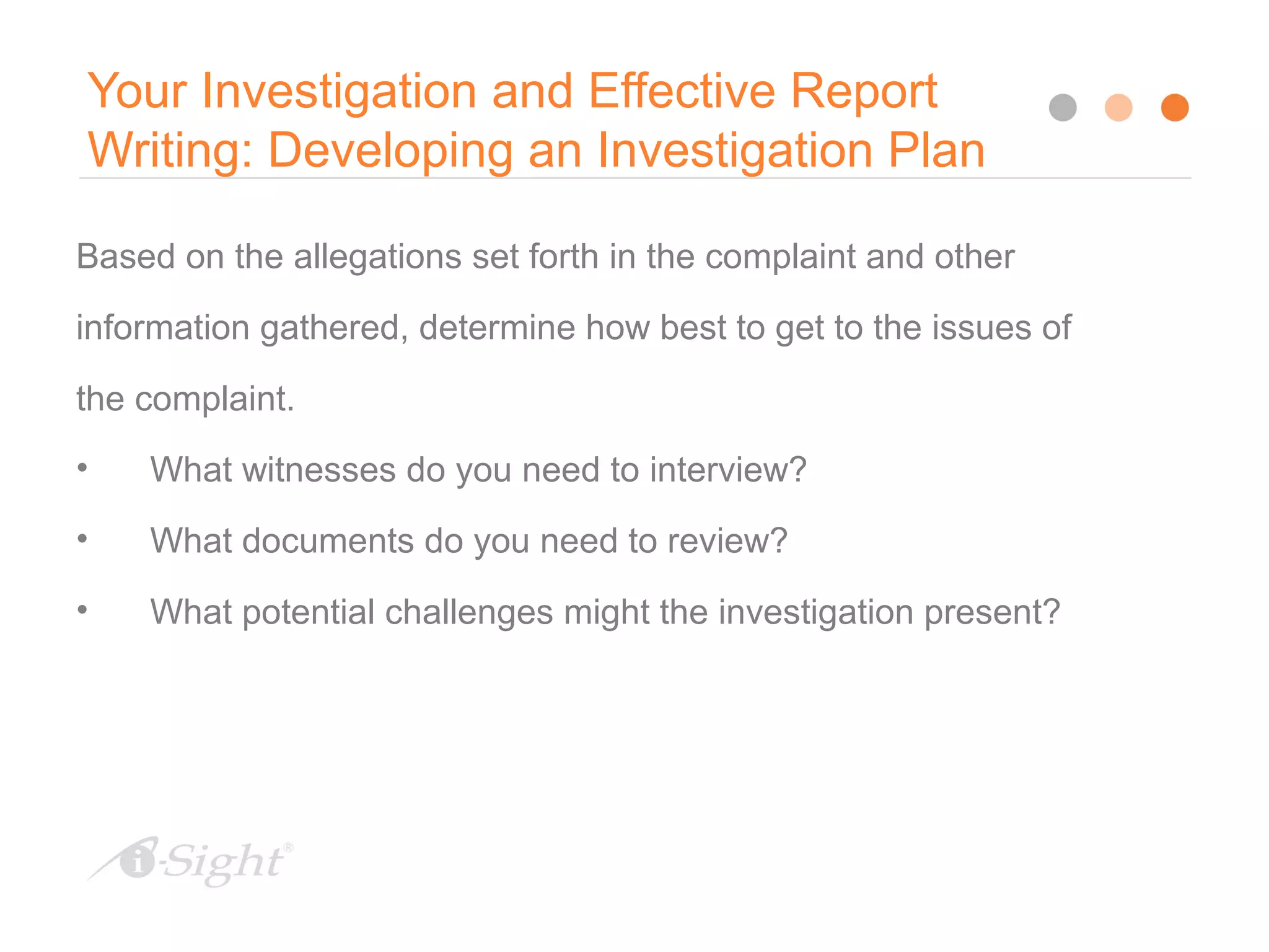 11
Your Investigation and Effective Report
Writing: Developing an Investigation Plan
Based on the allegations set forth in the complaint and other
information gathered, determine how best to get to the issues of
the complaint.
• What witnesses do you need to interview?
• What documents do you need to review?
• What potential challenges might the investigation present?
 
