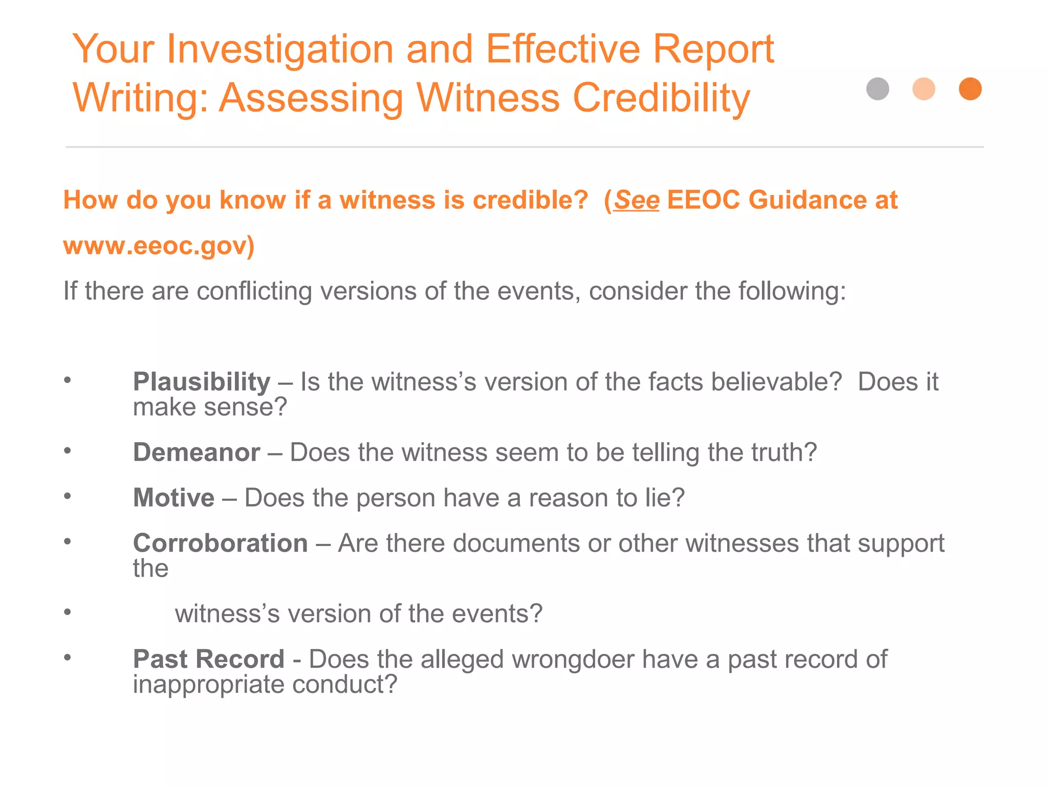 Your Investigation and Effective Report
Writing: Assessing Witness Credibility
12
How do you know if a witness is credible? (See EEOC Guidance at
www.eeoc.gov)
If there are conflicting versions of the events, consider the following:
• Plausibility – Is the witness’s version of the facts believable? Does it
make sense?
• Demeanor – Does the witness seem to be telling the truth?
• Motive – Does the person have a reason to lie?
• Corroboration – Are there documents or other witnesses that support
the
• witness’s version of the events?
• Past Record - Does the alleged wrongdoer have a past record of
inappropriate conduct?
 