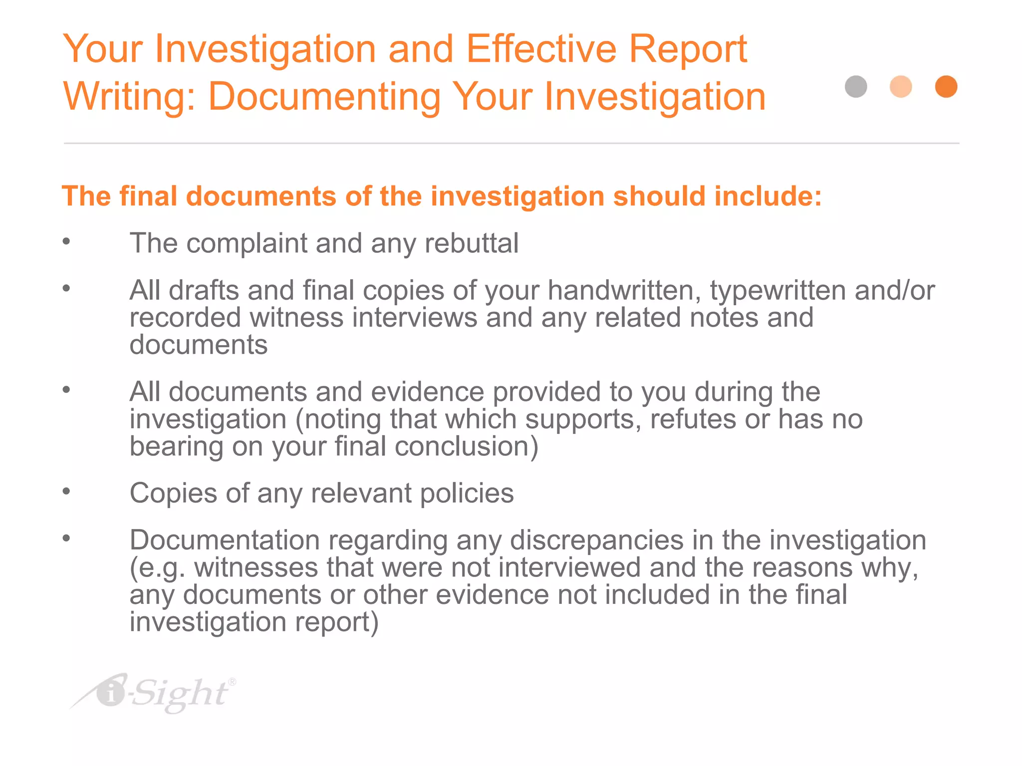 Your Investigation and Effective Report
Writing: Documenting Your Investigation
13
The final documents of the investigation should include:
• The complaint and any rebuttal
• All drafts and final copies of your handwritten, typewritten and/or
recorded witness interviews and any related notes and
documents
• All documents and evidence provided to you during the
investigation (noting that which supports, refutes or has no
bearing on your final conclusion)
• Copies of any relevant policies
• Documentation regarding any discrepancies in the investigation
(e.g. witnesses that were not interviewed and the reasons why,
any documents or other evidence not included in the final
investigation report)
 