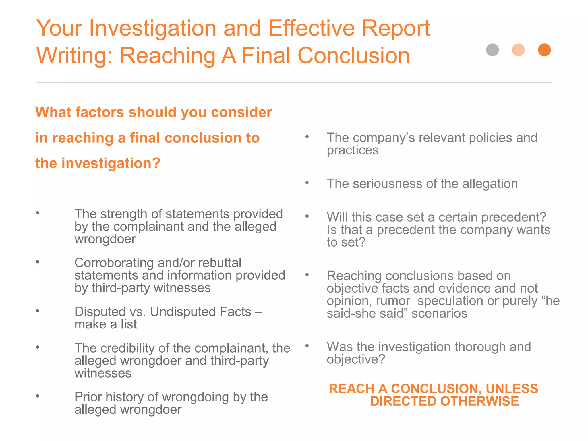 Your Investigation and Effective Report
Writing: Reaching A Final Conclusion
What factors should you consider
in reaching a final conclusion to
the investigation?
• The strength of statements provided
by the complainant and the alleged
wrongdoer
• Corroborating and/or rebuttal
statements and information provided
by third-party witnesses
• Disputed vs. Undisputed Facts –
make a list
• The credibility of the complainant, the
alleged wrongdoer and third-party
witnesses
• Prior history of wrongdoing by the
alleged wrongdoer
• The company’s relevant policies and
practices
• The seriousness of the allegation
• Will this case set a certain precedent?
Is that a precedent the company wants
to set?
• Reaching conclusions based on
objective facts and evidence and not
opinion, rumor speculation or purely “he
said-she said” scenarios
• Was the investigation thorough and
objective?
REACH A CONCLUSION, UNLESS
DIRECTED OTHERWISE
 
