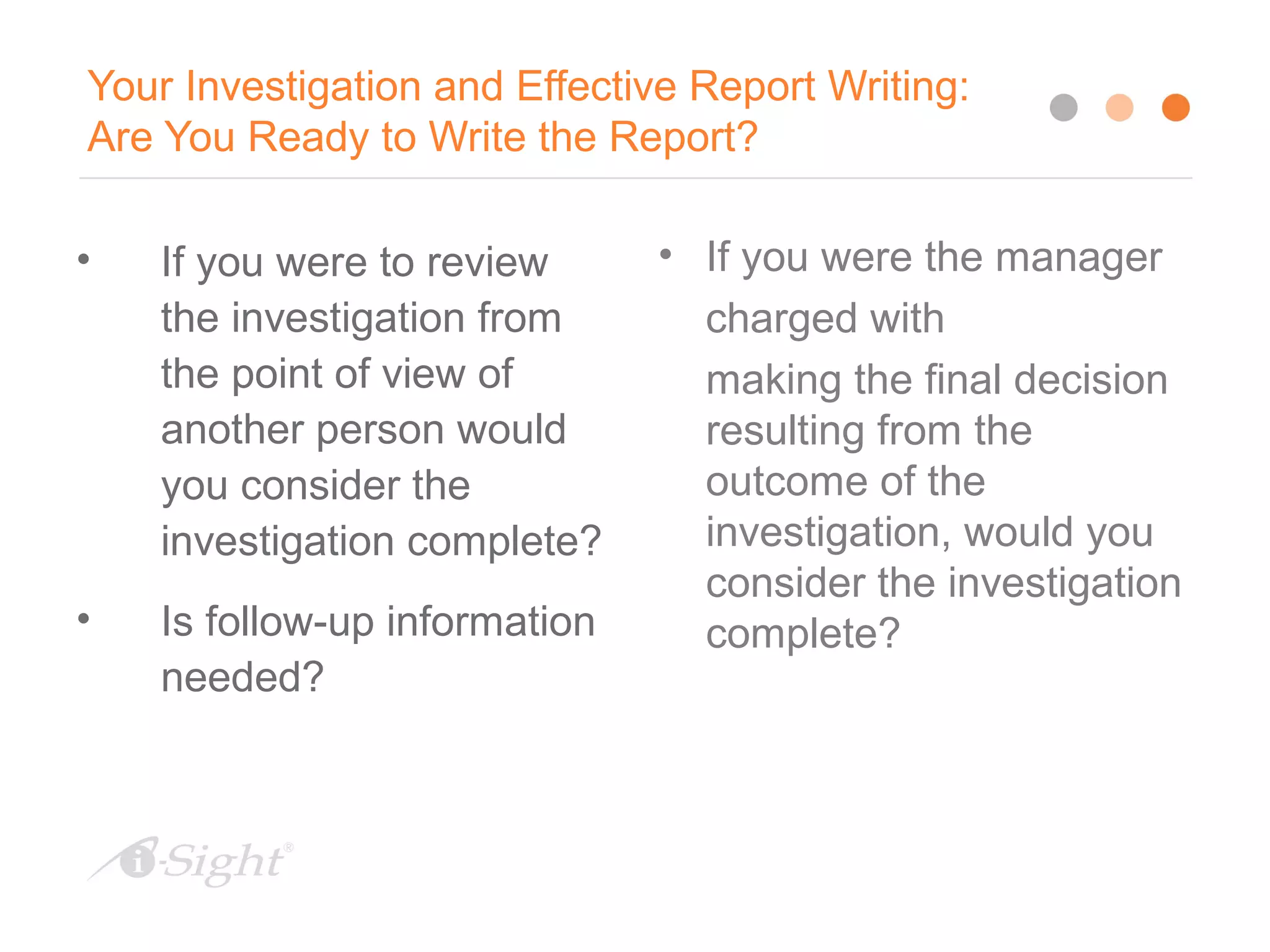 Your Investigation and Effective Report Writing:
Are You Ready to Write the Report?
• If you were to review
the investigation from
the point of view of
another person would
you consider the
investigation complete?
• Is follow-up information
needed?
• If you were the manager
charged with
making the final decision
resulting from the
outcome of the
investigation, would you
consider the investigation
complete?
 
