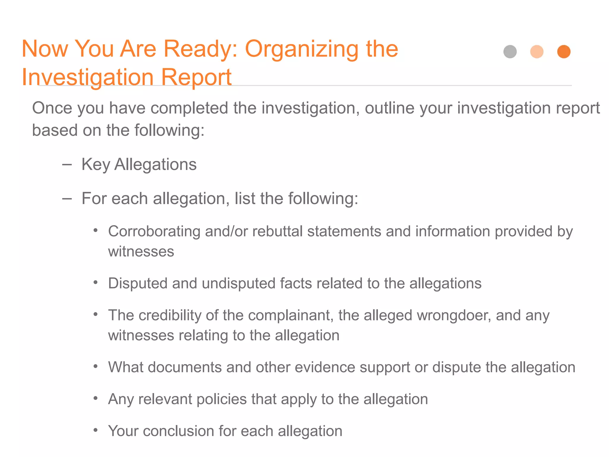 Now You Are Ready: Organizing the
Investigation Report
16
Once you have completed the investigation, outline your investigation report
based on the following:
– Key Allegations
– For each allegation, list the following:
• Corroborating and/or rebuttal statements and information provided by
witnesses
• Disputed and undisputed facts related to the allegations
• The credibility of the complainant, the alleged wrongdoer, and any
witnesses relating to the allegation
• What documents and other evidence support or dispute the allegation
• Any relevant policies that apply to the allegation
• Your conclusion for each allegation
 