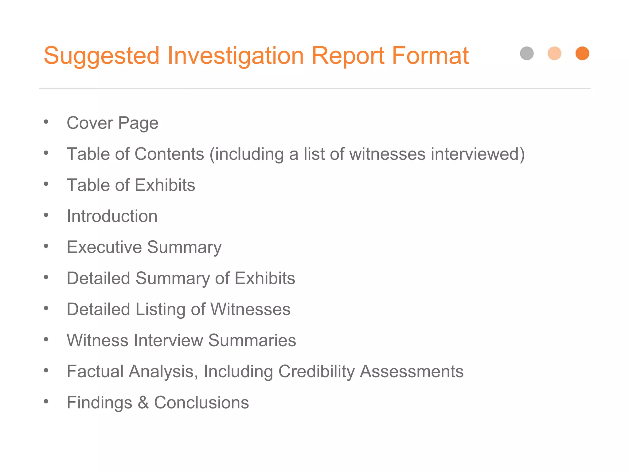 Suggested Investigation Report Format
• Cover Page
• Table of Contents (including a list of witnesses interviewed)
• Table of Exhibits
• Introduction
• Executive Summary
• Detailed Summary of Exhibits
• Detailed Listing of Witnesses
• Witness Interview Summaries
• Factual Analysis, Including Credibility Assessments
• Findings & Conclusions
 