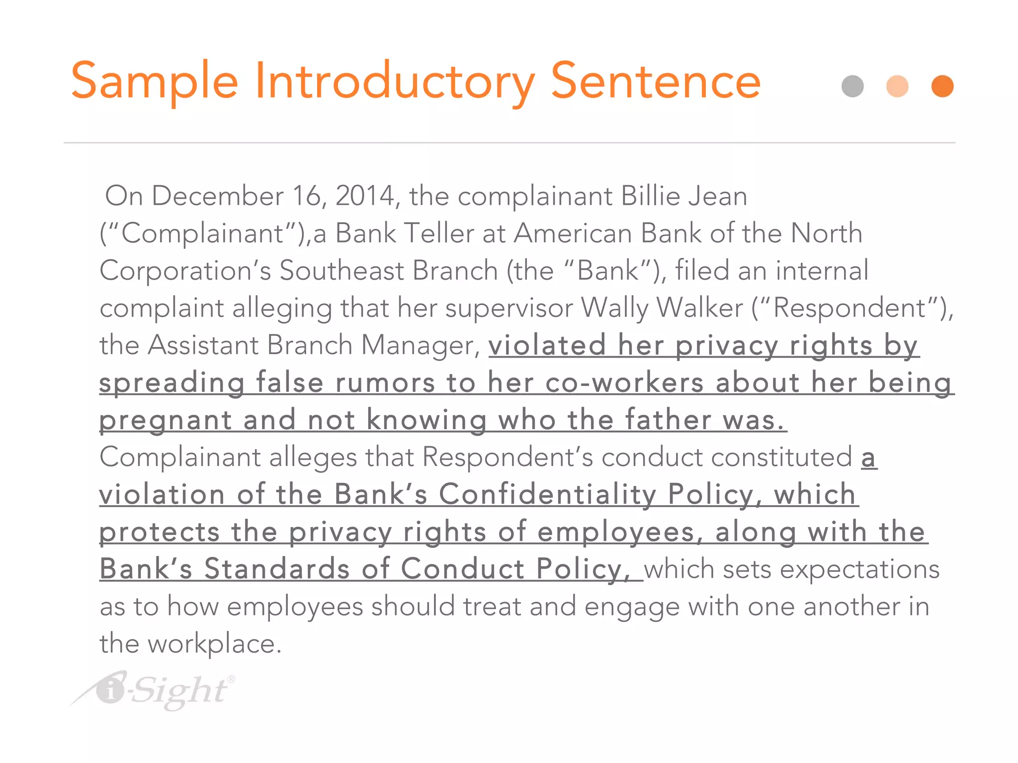 Sample Introductory Sentence
On December 16, 2014, the complainant Billie Jean
(“Complainant”),a Bank Teller at American Bank of the North
Corporation’s Southeast Branch (the “Bank”), filed an internal
complaint alleging that her supervisor Wally Walker (“Respondent”),
the Assistant Branch Manager, violated her privacy rights by
spreading false rumors to her co-workers about her being
pregnant and not knowing who the father was.
Complainant alleges that Respondent’s conduct constituted a
violation of the Bank’s Confidentiality Policy, which
protects the privacy rights of employees, along with the
Bank’s Standards of Conduct Policy, which sets expectations
as to how employees should treat and engage with one another in
the workplace.
 