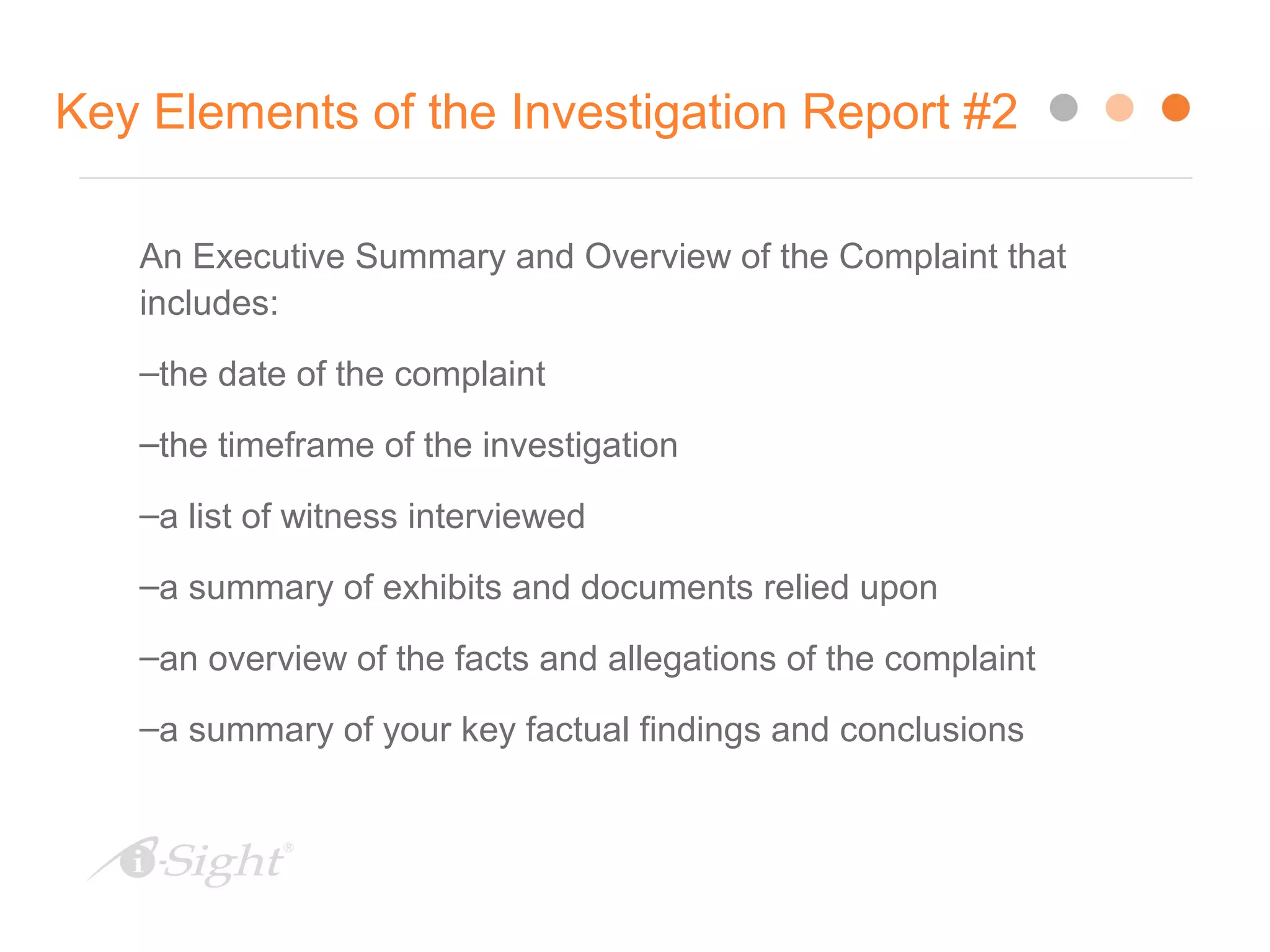 Key Elements of the Investigation Report #2
An Executive Summary and Overview of the Complaint that
includes:
–the date of the complaint
–the timeframe of the investigation
–a list of witness interviewed
–a summary of exhibits and documents relied upon
–an overview of the facts and allegations of the complaint
–a summary of your key factual findings and conclusions
 