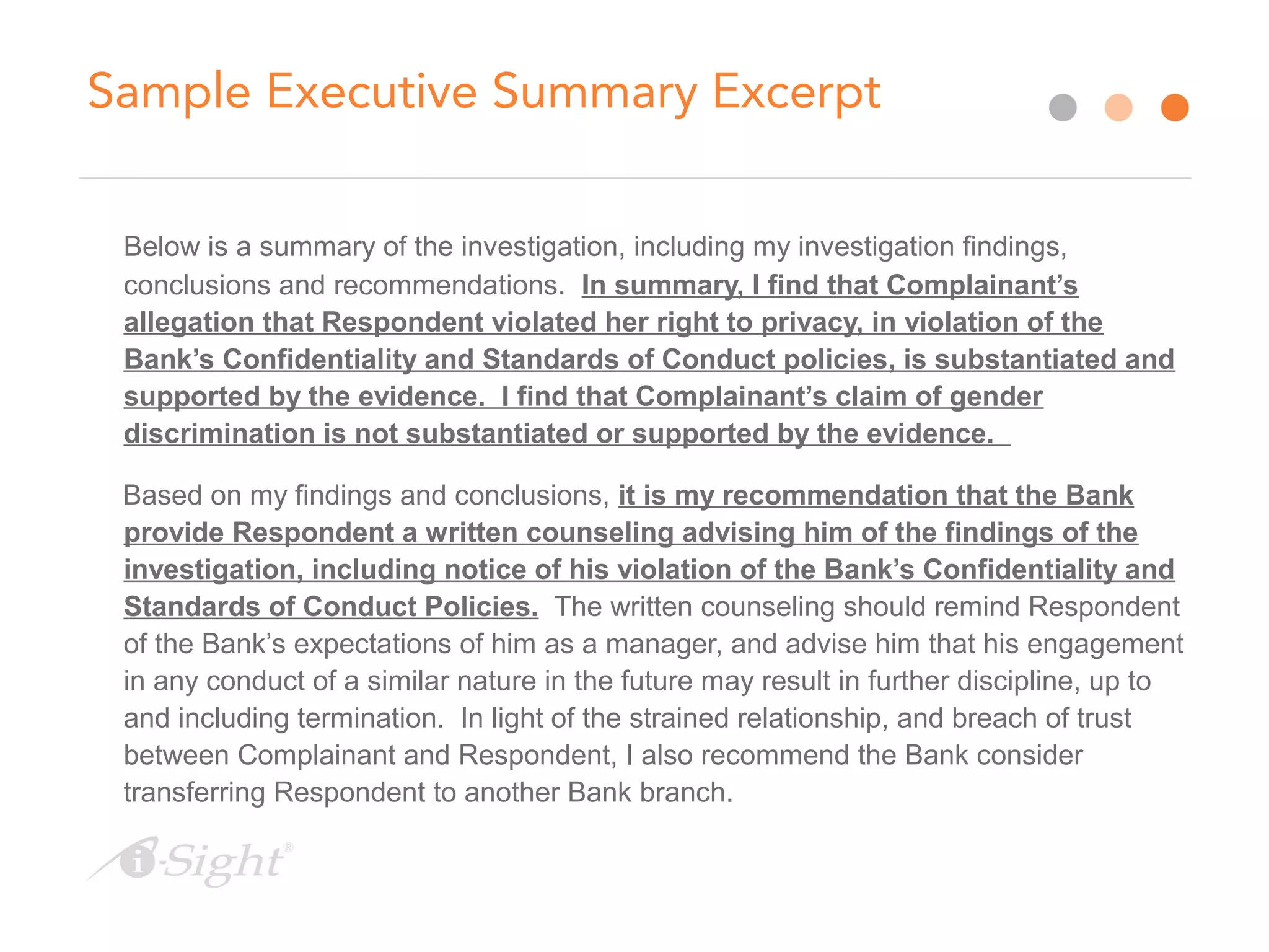 Sample Executive Summary Excerpt
Below is a summary of the investigation, including my investigation findings,
conclusions and recommendations. In summary, I find that Complainant’s
allegation that Respondent violated her right to privacy, in violation of the
Bank’s Confidentiality and Standards of Conduct policies, is substantiated and
supported by the evidence. I find that Complainant’s claim of gender
discrimination is not substantiated or supported by the evidence.
Based on my findings and conclusions, it is my recommendation that the Bank
provide Respondent a written counseling advising him of the findings of the
investigation, including notice of his violation of the Bank’s Confidentiality and
Standards of Conduct Policies. The written counseling should remind Respondent
of the Bank’s expectations of him as a manager, and advise him that his engagement
in any conduct of a similar nature in the future may result in further discipline, up to
and including termination. In light of the strained relationship, and breach of trust
between Complainant and Respondent, I also recommend the Bank consider
transferring Respondent to another Bank branch.
 
