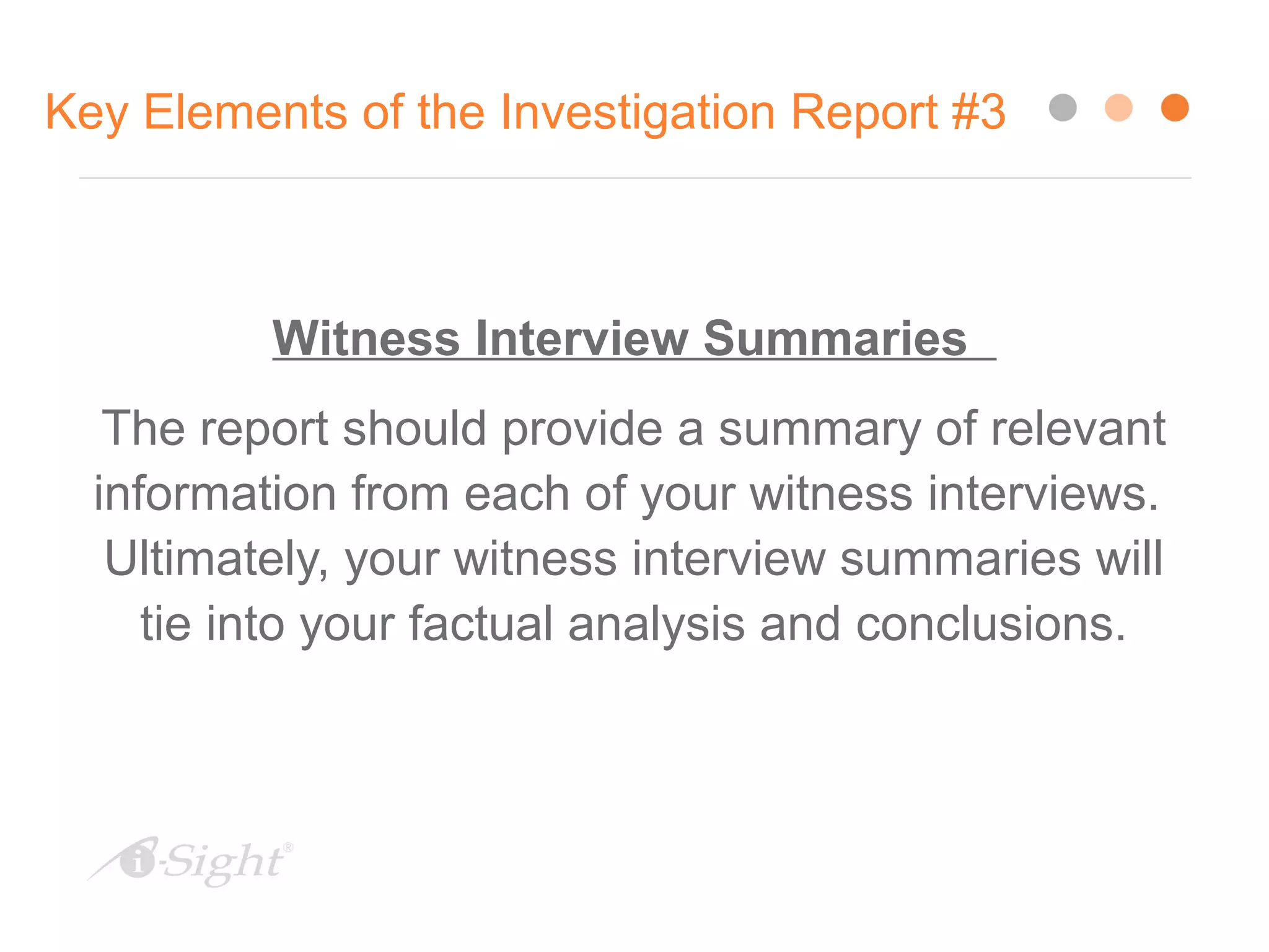 Key Elements of the Investigation Report #3
Witness Interview Summaries
The report should provide a summary of relevant
information from each of your witness interviews.
Ultimately, your witness interview summaries will
tie into your factual analysis and conclusions.
 