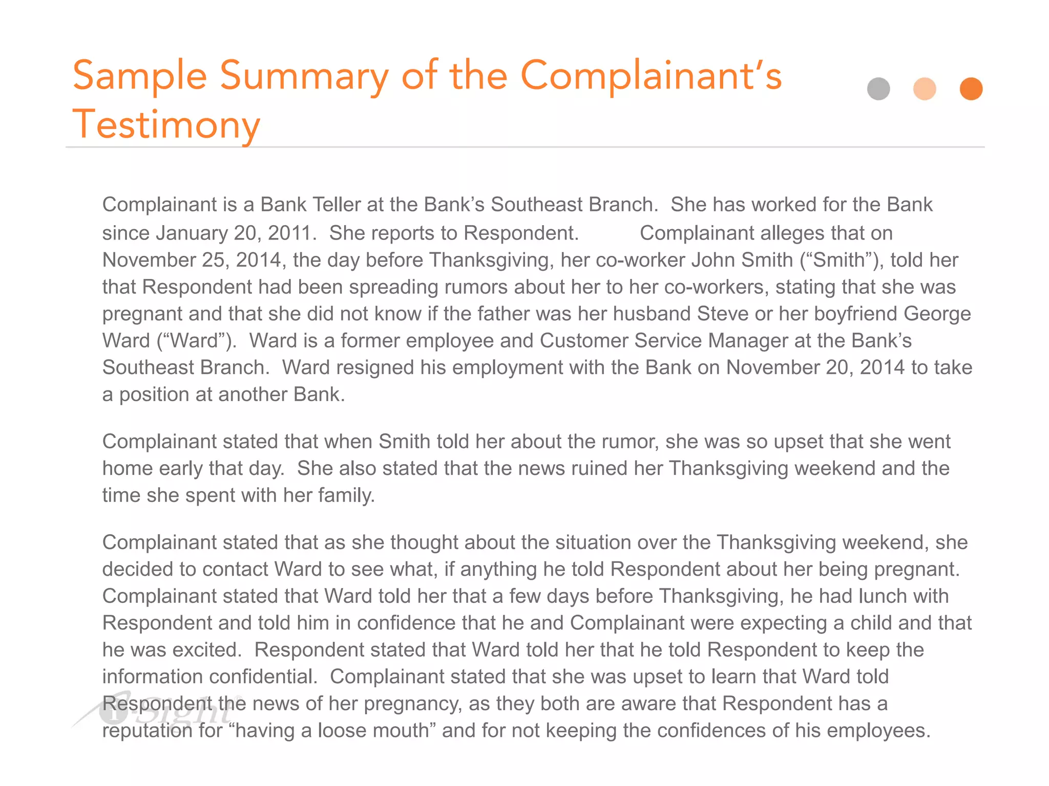 Sample Summary of the Complainant’s
Testimony
Complainant is a Bank Teller at the Bank’s Southeast Branch. She has worked for the Bank
since January 20, 2011. She reports to Respondent. Complainant alleges that on
November 25, 2014, the day before Thanksgiving, her co-worker John Smith (“Smith”), told her
that Respondent had been spreading rumors about her to her co-workers, stating that she was
pregnant and that she did not know if the father was her husband Steve or her boyfriend George
Ward (“Ward”). Ward is a former employee and Customer Service Manager at the Bank’s
Southeast Branch. Ward resigned his employment with the Bank on November 20, 2014 to take
a position at another Bank.
Complainant stated that when Smith told her about the rumor, she was so upset that she went
home early that day. She also stated that the news ruined her Thanksgiving weekend and the
time she spent with her family.
Complainant stated that as she thought about the situation over the Thanksgiving weekend, she
decided to contact Ward to see what, if anything he told Respondent about her being pregnant.
Complainant stated that Ward told her that a few days before Thanksgiving, he had lunch with
Respondent and told him in confidence that he and Complainant were expecting a child and that
he was excited. Respondent stated that Ward told her that he told Respondent to keep the
information confidential. Complainant stated that she was upset to learn that Ward told
Respondent the news of her pregnancy, as they both are aware that Respondent has a
reputation for “having a loose mouth” and for not keeping the confidences of his employees.
 