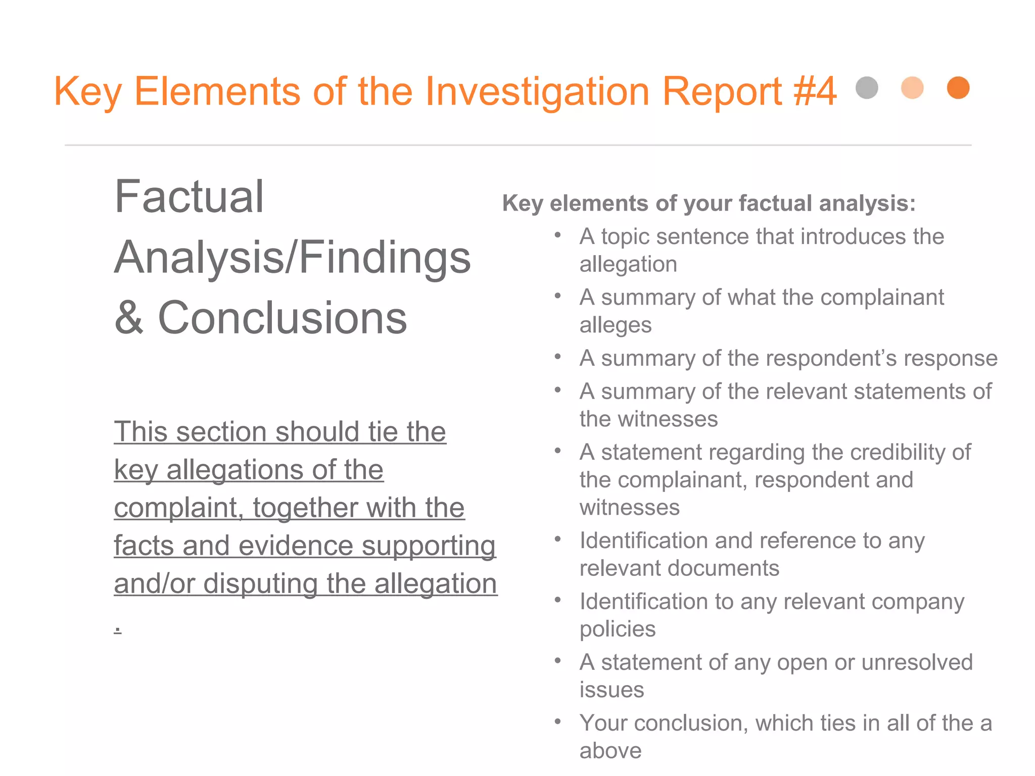 Key Elements of the Investigation Report #4
Factual
Analysis/Findings
& Conclusions
This section should tie the
key allegations of the
complaint, together with the
facts and evidence supporting
and/or disputing the allegation
.
Key elements of your factual analysis:
• A topic sentence that introduces the
allegation
• A summary of what the complainant
alleges
• A summary of the respondent’s response
• A summary of the relevant statements of
the witnesses
• A statement regarding the credibility of
the complainant, respondent and
witnesses
• Identification and reference to any
relevant documents
• Identification to any relevant company
policies
• A statement of any open or unresolved
issues
• Your conclusion, which ties in all of the a
above
 
