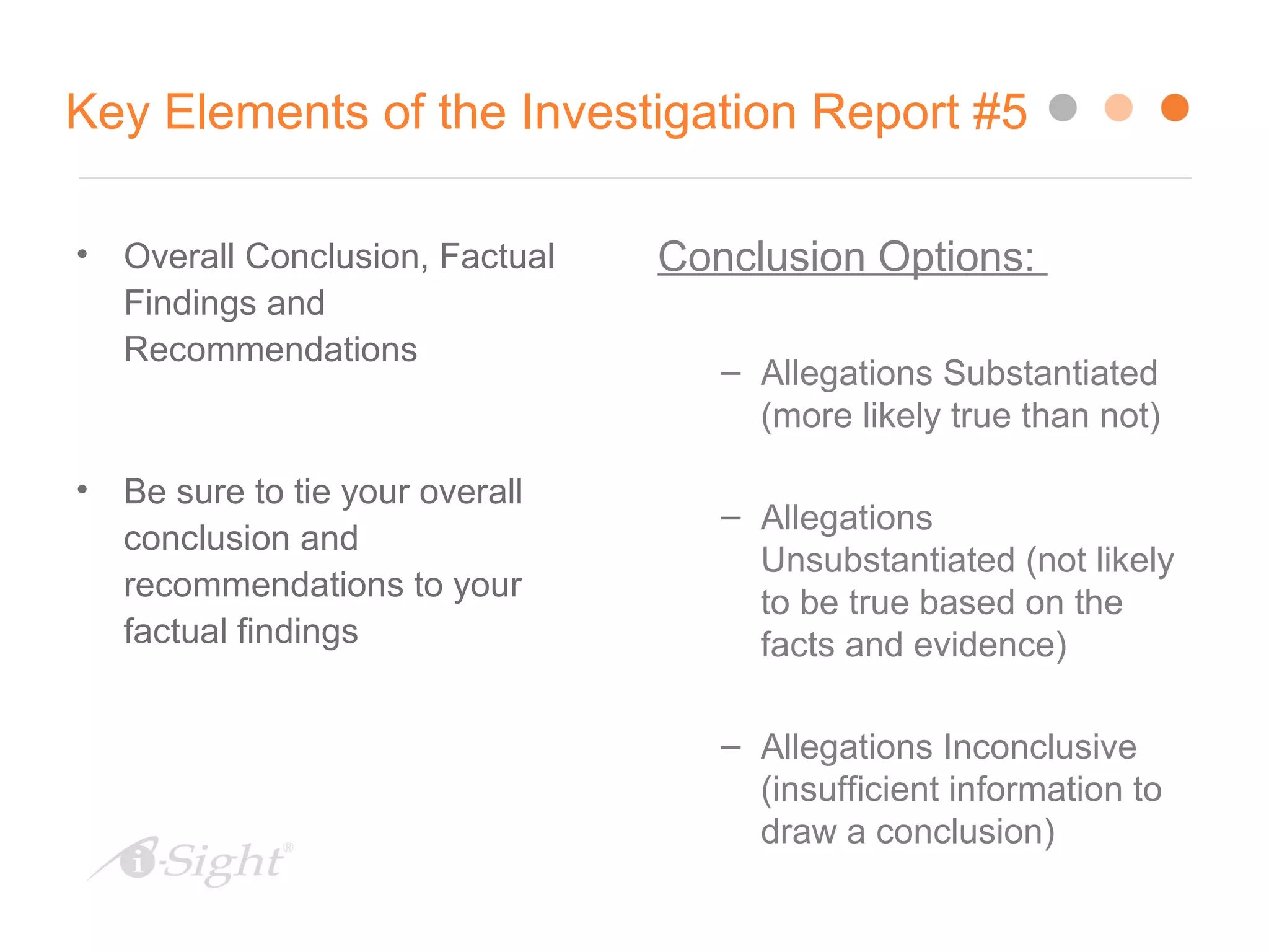 28
Key Elements of the Investigation Report #5
• Overall Conclusion, Factual
Findings and
Recommendations
• Be sure to tie your overall
conclusion and
recommendations to your
factual findings
Conclusion Options:
– Allegations Substantiated
(more likely true than not)
– Allegations
Unsubstantiated (not likely
to be true based on the
facts and evidence)
– Allegations Inconclusive
(insufficient information to
draw a conclusion)
 