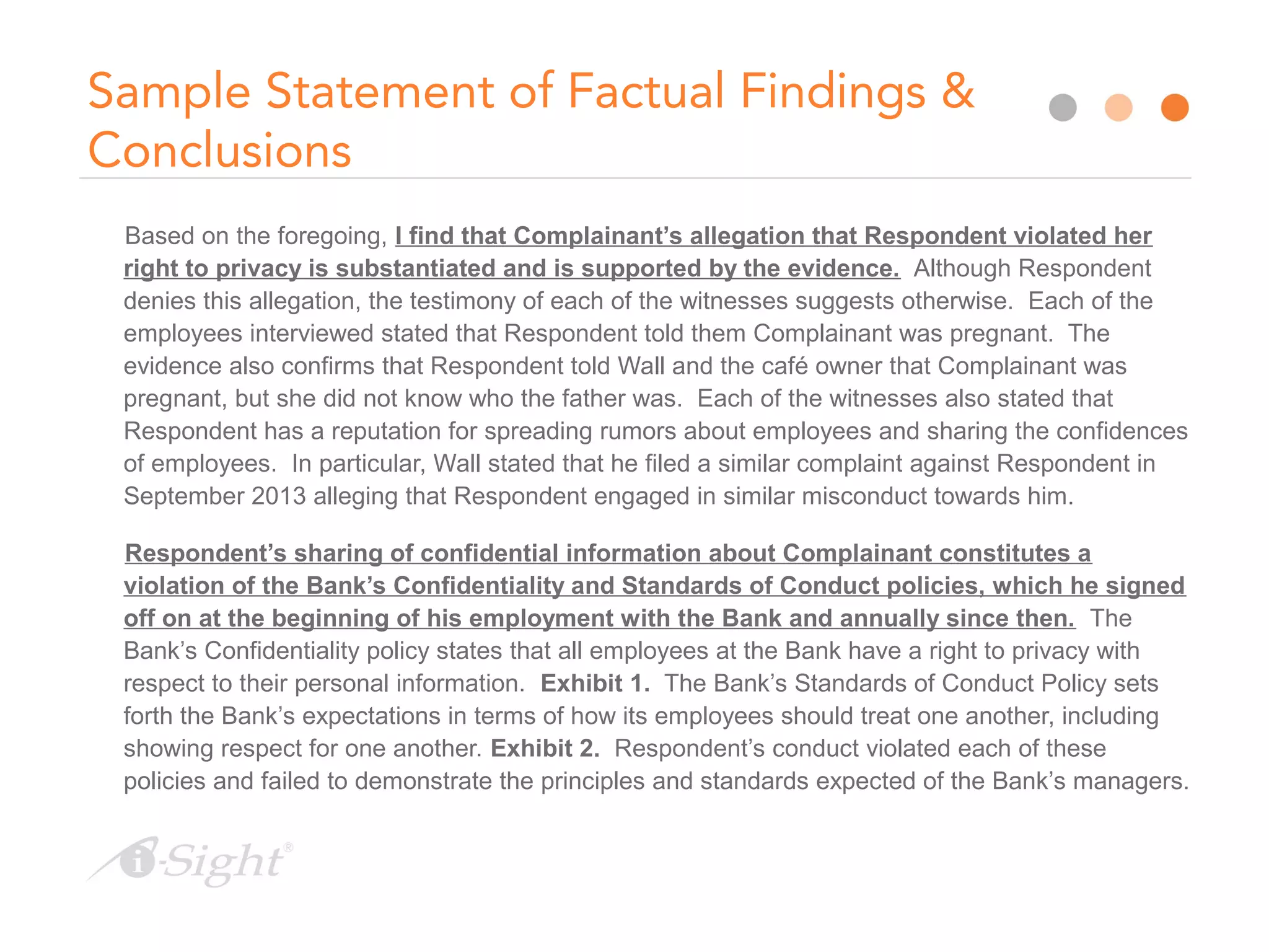 Sample Statement of Factual Findings &
Conclusions
Based on the foregoing, I find that Complainant’s allegation that Respondent violated her
right to privacy is substantiated and is supported by the evidence. Although Respondent
denies this allegation, the testimony of each of the witnesses suggests otherwise. Each of the
employees interviewed stated that Respondent told them Complainant was pregnant. The
evidence also confirms that Respondent told Wall and the café owner that Complainant was
pregnant, but she did not know who the father was. Each of the witnesses also stated that
Respondent has a reputation for spreading rumors about employees and sharing the confidences
of employees. In particular, Wall stated that he filed a similar complaint against Respondent in
September 2013 alleging that Respondent engaged in similar misconduct towards him.
Respondent’s sharing of confidential information about Complainant constitutes a
violation of the Bank’s Confidentiality and Standards of Conduct policies, which he signed
off on at the beginning of his employment with the Bank and annually since then. The
Bank’s Confidentiality policy states that all employees at the Bank have a right to privacy with
respect to their personal information. Exhibit 1. The Bank’s Standards of Conduct Policy sets
forth the Bank’s expectations in terms of how its employees should treat one another, including
showing respect for one another. Exhibit 2. Respondent’s conduct violated each of these
policies and failed to demonstrate the principles and standards expected of the Bank’s managers.
 