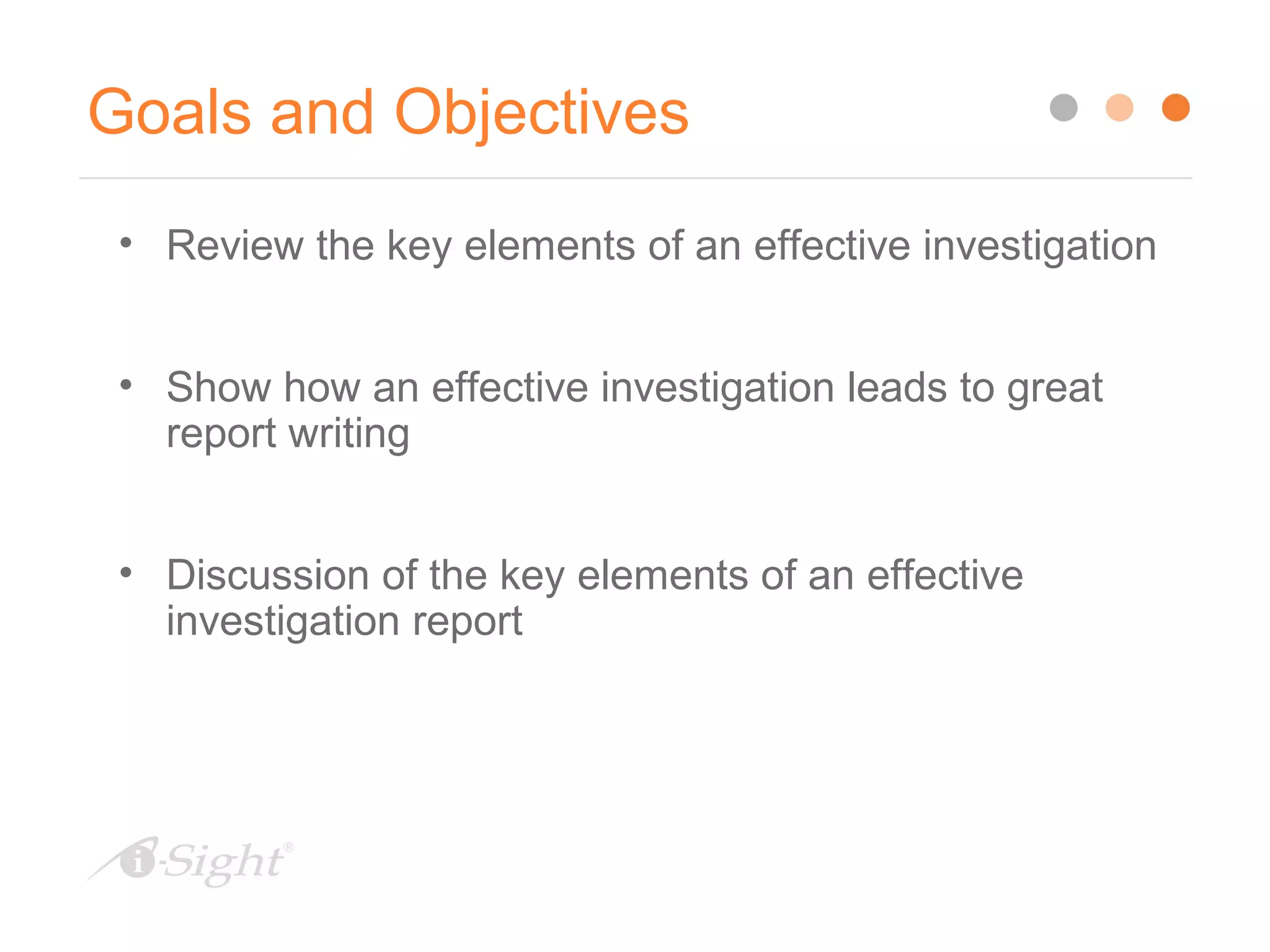 Goals and Objectives
• Review the key elements of an effective investigation
• Show how an effective investigation leads to great
report writing
• Discussion of the key elements of an effective
investigation report
 