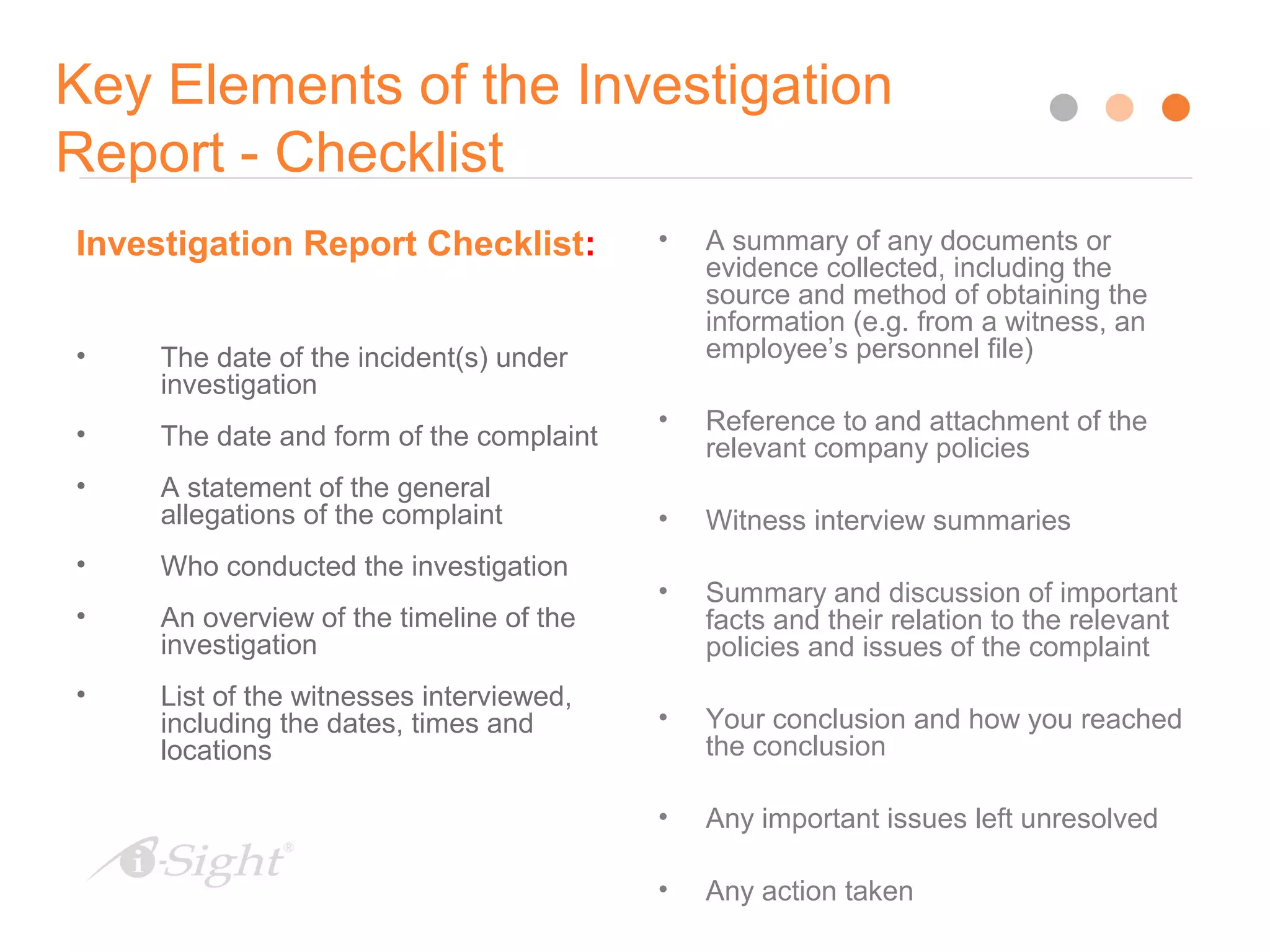 Key Elements of the Investigation
Report - Checklist
30
Investigation Report Checklist:
• The date of the incident(s) under
investigation
• The date and form of the complaint
• A statement of the general
allegations of the complaint
• Who conducted the investigation
• An overview of the timeline of the
investigation
• List of the witnesses interviewed,
including the dates, times and
locations
• A summary of any documents or
evidence collected, including the
source and method of obtaining the
information (e.g. from a witness, an
employee’s personnel file)
• Reference to and attachment of the
relevant company policies
• Witness interview summaries
• Summary and discussion of important
facts and their relation to the relevant
policies and issues of the complaint
• Your conclusion and how you reached
the conclusion
• Any important issues left unresolved
• Any action taken
 