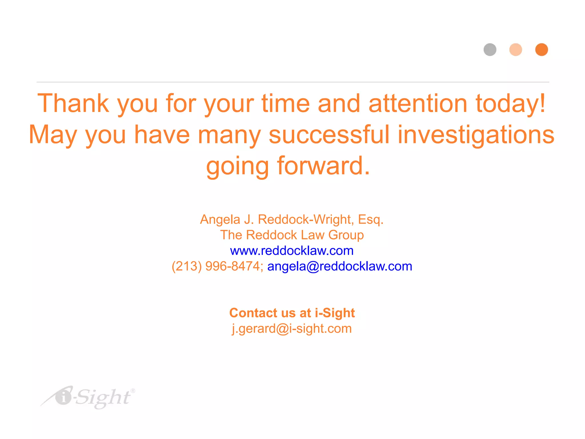 Thank you for your time and attention today!
May you have many successful investigations
going forward.
Angela J. Reddock-Wright, Esq.
The Reddock Law Group
www.reddocklaw.com
(213) 996-8474; angela@reddocklaw.com
Contact us at i-Sight
j.gerard@i-sight.com
 
