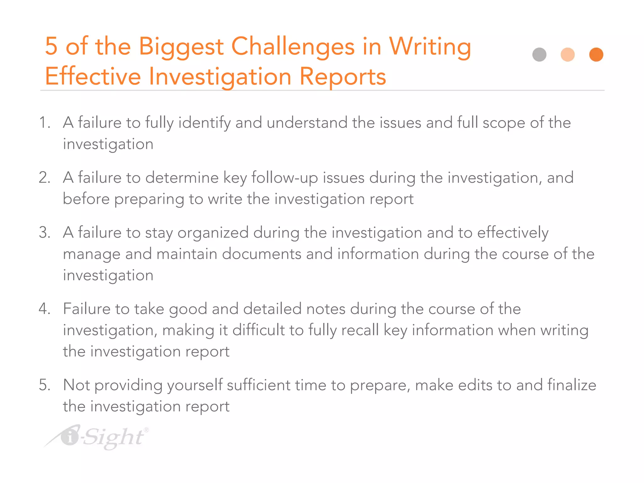 5 of the Biggest Challenges in Writing
Effective Investigation Reports
1. A failure to fully identify and understand the issues and full scope of the
investigation
2. A failure to determine key follow-up issues during the investigation, and
before preparing to write the investigation report
3. A failure to stay organized during the investigation and to effectively
manage and maintain documents and information during the course of the
investigation
4. Failure to take good and detailed notes during the course of the
investigation, making it difficult to fully recall key information when writing
the investigation report
5. Not providing yourself sufficient time to prepare, make edits to and finalize
the investigation report
 