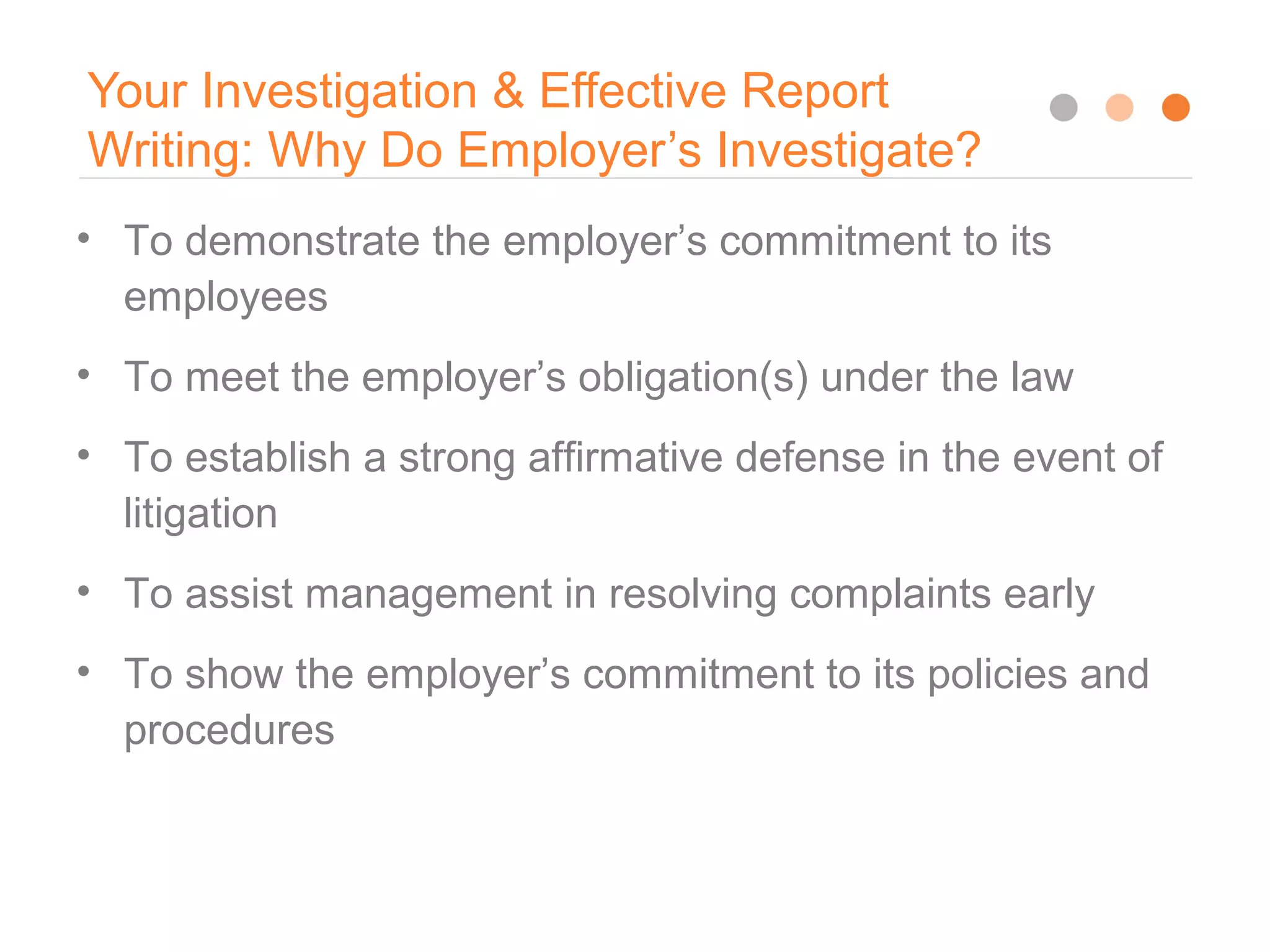 Your Investigation & Effective Report
Writing: Why Do Employer’s Investigate?
8
• To demonstrate the employer’s commitment to its
employees
• To meet the employer’s obligation(s) under the law
• To establish a strong affirmative defense in the event of
litigation
• To assist management in resolving complaints early
• To show the employer’s commitment to its policies and
procedures
 