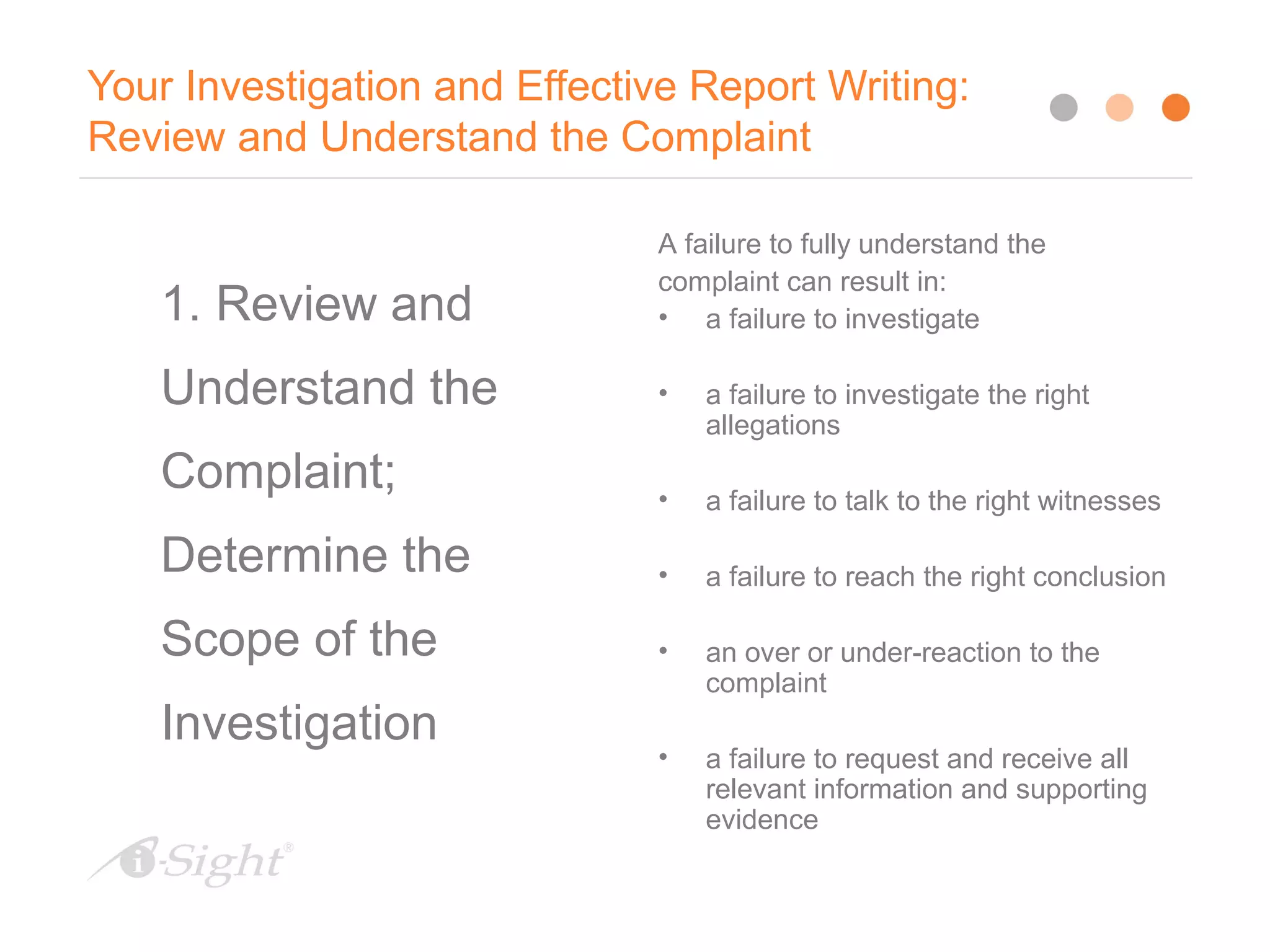 Your Investigation and Effective Report Writing:
Review and Understand the Complaint
9
1. Review and
Understand the
Complaint;
Determine the
Scope of the
Investigation
A failure to fully understand the
complaint can result in:
• a failure to investigate
• a failure to investigate the right
allegations
• a failure to talk to the right witnesses
• a failure to reach the right conclusion
• an over or under-reaction to the
complaint
• a failure to request and receive all
relevant information and supporting
evidence
 