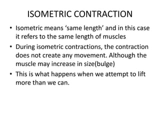 ISOMETRIC CONTRACTION
• Isometric means ‘same length’ and in this case
it refers to the same length of muscles
• During isometric contractions, the contraction
does not create any movement. Although the
muscle may increase in size(bulge)
• This is what happens when we attempt to lift
more than we can.
 