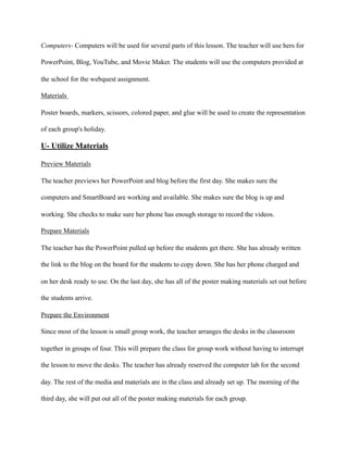Computers- Computers will be used for several parts of this lesson. The teacher will use hers for
PowerPoint, Blog, YouTube, and Movie Maker. The students will use the computers provided at
the school for the webquest assignment.
Materials
Poster boards, markers, scissors, colored paper, and glue will be used to create the representation
of each group's holiday.
U- Utilize Materials
Preview Materials
The teacher previews her PowerPoint and blog before the first day. She makes sure the
computers and SmartBoard are working and available. She makes sure the blog is up and
working. She checks to make sure her phone has enough storage to record the videos.
Prepare Materials
The teacher has the PowerPoint pulled up before the students get there. She has already written
the link to the blog on the board for the students to copy down. She has her phone charged and
on her desk ready to use. On the last day, she has all of the poster making materials set out before
the students arrive.
Prepare the Environment
Since most of the lesson is small group work, the teacher arranges the desks in the classroom
together in groups of four. This will prepare the class for group work without having to interrupt
the lesson to move the desks. The teacher has already reserved the computer lab for the second
day. The rest of the media and materials are in the class and already set up. The morning of the
third day, she will put out all of the poster making materials for each group.
 