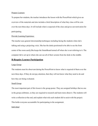 Prepare Learners
To prepare her students, the teacher introduces the lesson with the PowerPoint which gives an
overview of the materials and also includes a brief description of what they class will be coin
over the next three days. It will include what is expected of the class and gives out motivation for
participating.
Provide Learning Experience
The teacher uses general showmanship techniques including facing the students when she's
talking and using a projecting voice. She has the desks positioned to be able to see the front
center of the room easily.She keeps the SmartBoard turned off when she is not referring to it. The
computer lab is set up to where she can see all of their screens from her desk in the middle.
R-Require Learner Participation
Large Group
The students must be observant during the PowerPoint to know what is required of them over the
next three days. If they do not pay attention, then they will not know what they need to do and
how they are being evaluated.
Small Group
The most important part of this lesson is the group poster. They are assigned holidays that no one
in the group celebrates, so they are required to research and learn more about it. The students will
write a reflection at the end, and explain what role each student did to assist with the project.
This holds everyone accountable for participating in the assignment.
Individual
 