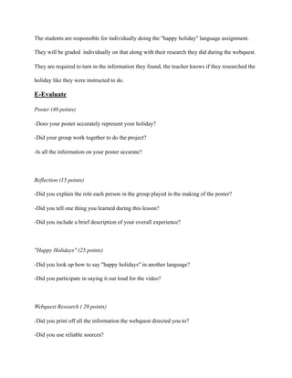 The students are responsible for individually doing the "happy holiday" language assignment.
They will be graded individually on that along with their research they did during the webquest.
They are required to turn in the information they found, the teacher knows if they researched the
holiday like they were instructed to do.
E-Evaluate
Poster (40 points)
-Does your poster accurately represent your holiday?
-Did your group work together to do the project?
-Is all the information on your poster accurate?
Reflection (15 points)
-Did you explain the role each person in the group played in the making of the poster?
-Did you tell one thing you learned during this lesson?
-Did you include a brief description of your overall experience?
"Happy Holidays" (25 points)
-Did you look up how to say "happy holidays" in another language?
-Did you participate in saying it out loud for the video?
Webquest Research ( 20 points)
-Did you print off all the information the webquest directed you to?
-Did you use reliable sources?
 