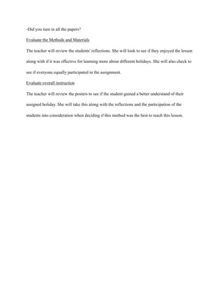 -Did you turn in all the papers?
Evaluate the Methods and Materials
The teacher will review the students' reflections. She will look to see if they enjoyed the lesson
along with if it was effective for learning more about different holidays. She will also check to
see if everyone equally participated in the assignment.
Evaluate overall instruction
The teacher will review the posters to see if the student gained a better understand of their
assigned holiday. She will take this along with the reflections and the participation of the
students into consideration when deciding if this method was the best to teach this lesson.
 