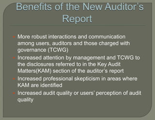  More robust interactions and communication
among users, auditors and those charged with
governance (TCWG)
 Increased attention by management and TCWG to
the disclosures referred to in the Key Audit
Matters(KAM) section of the auditor’s report
 Increased professional skepticism in areas where
KAM are identified
 Increased audit quality or users’ perception of audit
quality
 