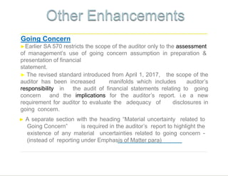 Going Concern
►Earlier SA 570 restricts the scope of the auditor only to the assessment
of management’s use of going concern assumption in preparation &
presentation of financial
statement.
that no material uncertainty exists.
2
3
► The revised standard introduced from April 1, 2017, the scope of the
auditor has been increased manifolds which includes auditor’s
responsibility in the audit of financial statements relating to going
concern and the implications for the auditor’s report. i.e a new
requirement for auditor to evaluate the adequacy of disclosures in
going concern.
► A separate section with the heading “Material uncertainty related to
Going Concern” is required in the auditor’s report to highlight the
existence of any material uncertainties related to going concern -
(instead of reporting under Emphasis of Matter para)
 