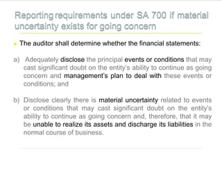 ► The auditor shall determine whether the financial statements:
a) Adequately disclose the principal events or conditions that may
cast significant doubt on the entity’s ability to continue as going
concern and management’s plan to deal with these events or
conditions; and
b) Disclose clearly there is material uncertainty related to events
or conditions that may cast significant doubt on the entity’s
ability to continue as going concern and, therefore, that it may
be unable to realize its assets and discharge its liabilities in the
normal course of business.
 