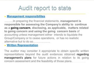 ► Management responsibilites
………In preparing the financial statements, management is
responsible for assessing the Company’s ability to continue
as a going concern, disclosing, as applicable, matters related
to going concern and using the going concern basis of
accounting unless management either intends to liquidate the
Group/Company or to cease operations, or has no realistic
alternative but to do so………………
► Written Representation
The auditor may consider it appropriate to obtain specific written
representations beyond the audit evidences obtained regarding
management’s plans for future actions in relation to its going
concern assessment and the feasibility of those plans.
 