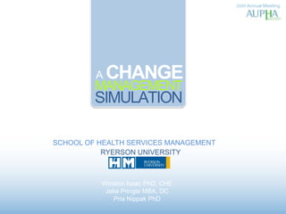 2009 Annual Meeting A CHANGE MANAGEMENT SIMULATION SCHOOL OF HEALTH SERVICES MANAGEMENT RYERSON UNIVERSITY Winston Isaac PhD, CHE Jake Pringle MBA, DC PriaNippak PhD 