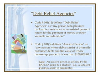 “ Debt Relief Agencies ” <ul><li>Code § 101(12) defines “Debt Relief Agencies” as “any person who provides bankruptcy assi...