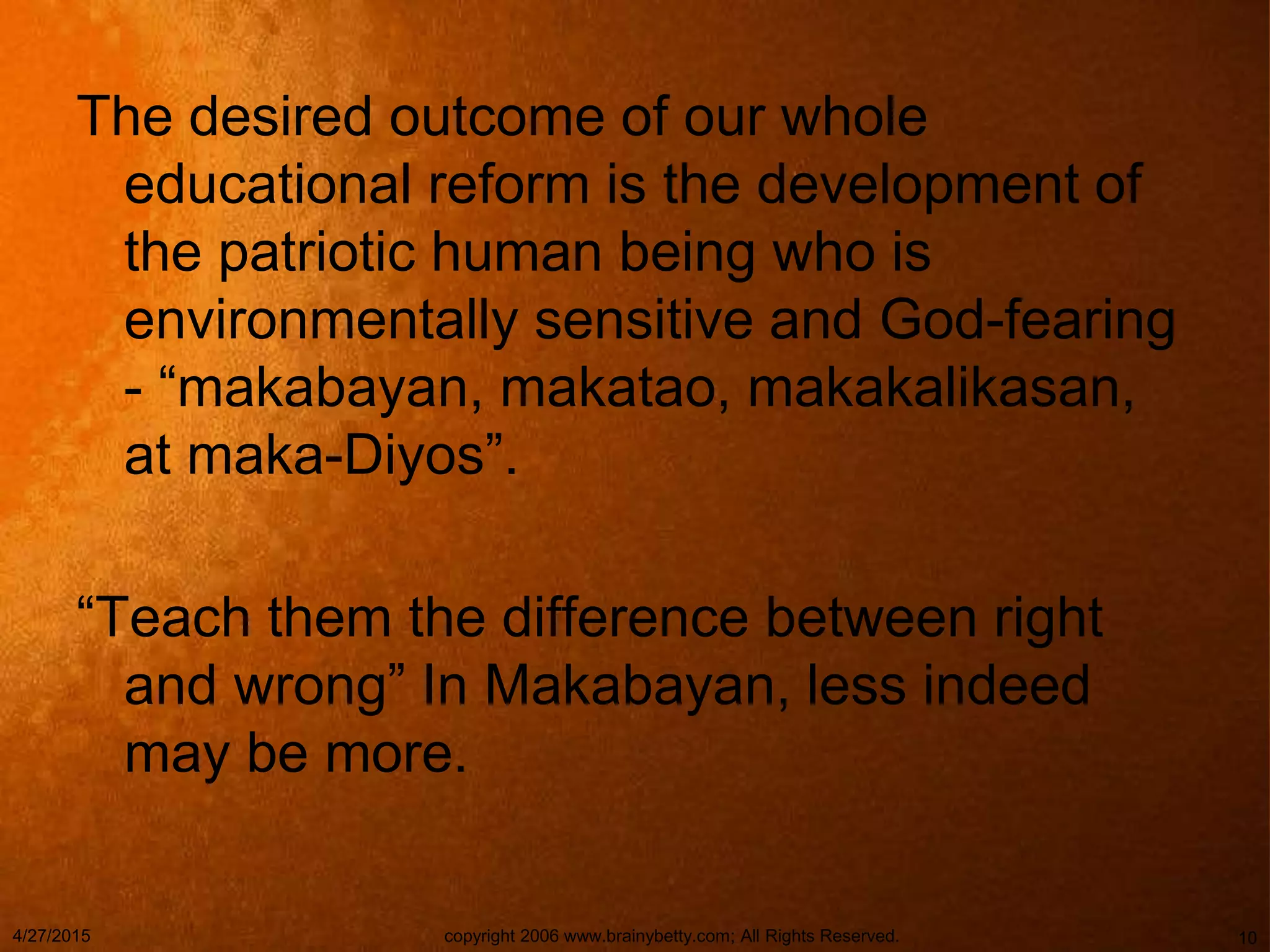 The desired outcome of our whole
educational reform is the development of
the patriotic human being who is
environmentally sensitive and God-fearing
- “makabayan, makatao, makakalikasan,
at maka-Diyos”.
“Teach them the difference between right
and wrong” In Makabayan, less indeed
may be more.
4/27/2015 copyright 2006 www.brainybetty.com; All Rights Reserved. 10
 